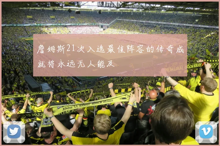 詹姆斯21次入选最佳阵容的传奇成就将永远无人能及
