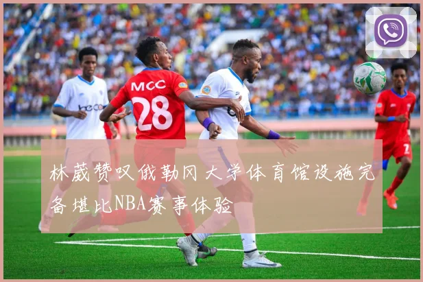林葳赞叹俄勒冈大学体育馆设施完备堪比NBA赛事体验