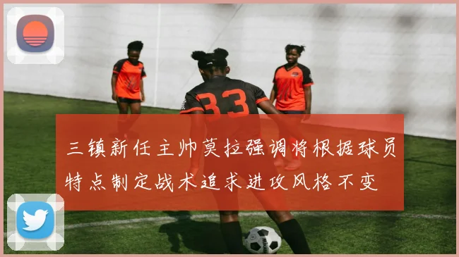 三镇新任主帅莫拉强调将根据球员特点制定战术追求进攻风格不变