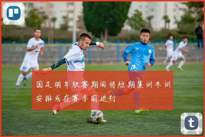 国足明年联赛期间将短期集训冬训安排或在赛季前进行