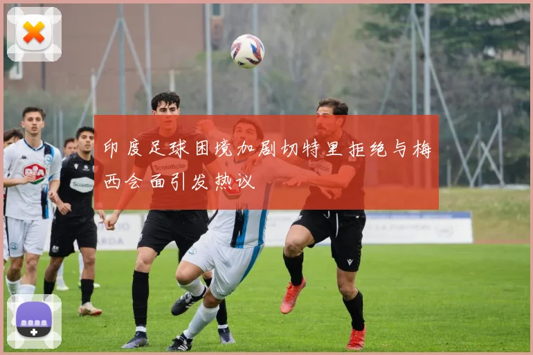 印度足球困境加剧切特里拒绝与梅西会面引发热议
