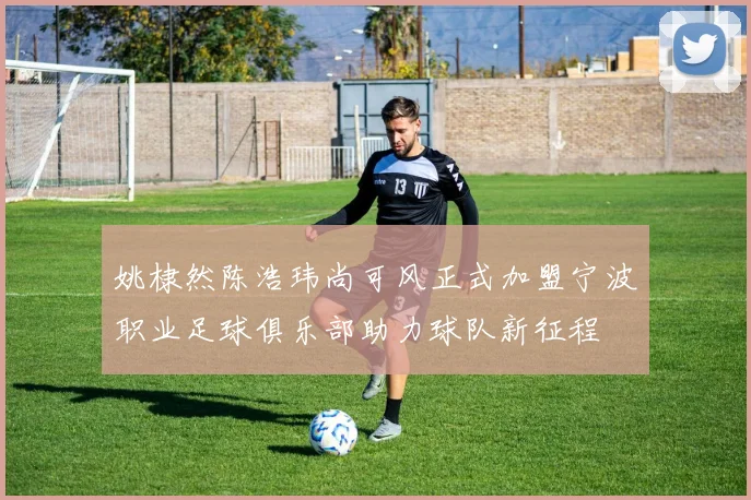 姚棣然陈浩玮尚可风正式加盟宁波职业足球俱乐部助力球队新征程