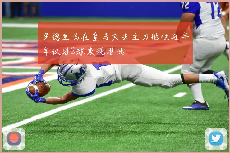 罗德里戈在皇马失去主力地位近半年仅进2球表现堪忧