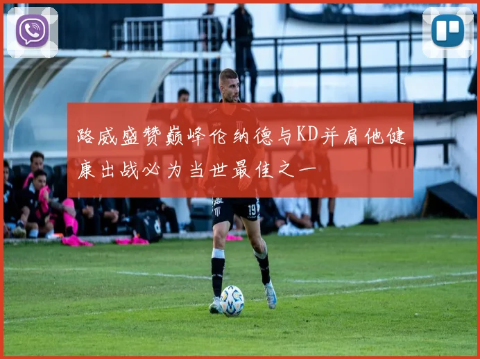 路威盛赞巅峰伦纳德与KD并肩他健康出战必为当世最佳之一