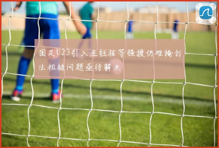 国足U23引入王钰栋等强援仍难掩打法粗糙问题亟待解决