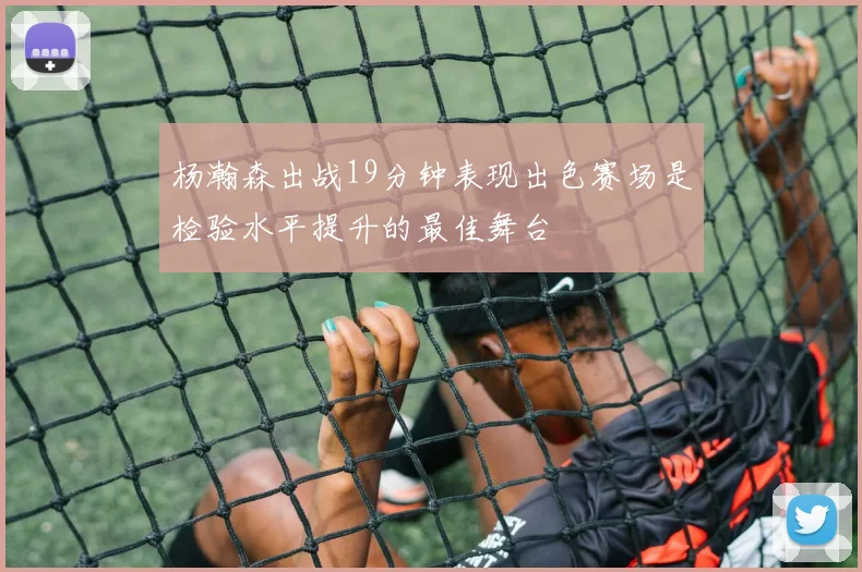 杨瀚森出战19分钟表现出色赛场是检验水平提升的最佳舞台