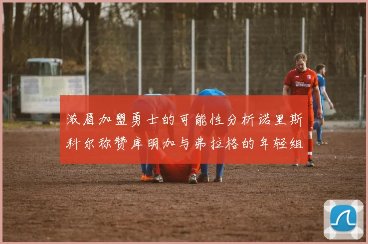 浓眉加盟勇士的可能性分析诺里斯科尔称赞库明加与弗拉格的年轻组合