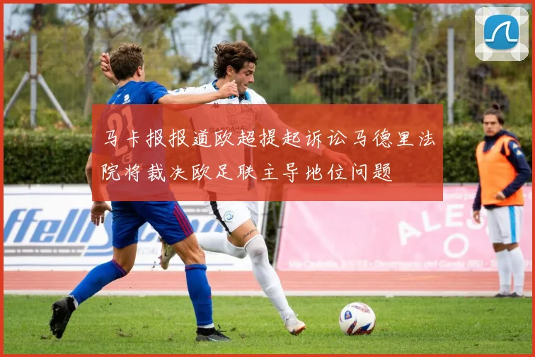 马卡报报道欧超提起诉讼马德里法院将裁决欧足联主导地位问题