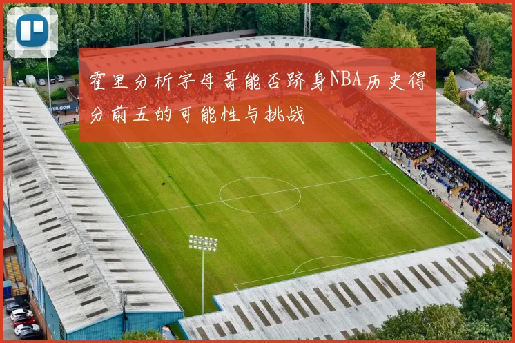 霍里分析字母哥能否跻身NBA历史得分前五的可能性与挑战