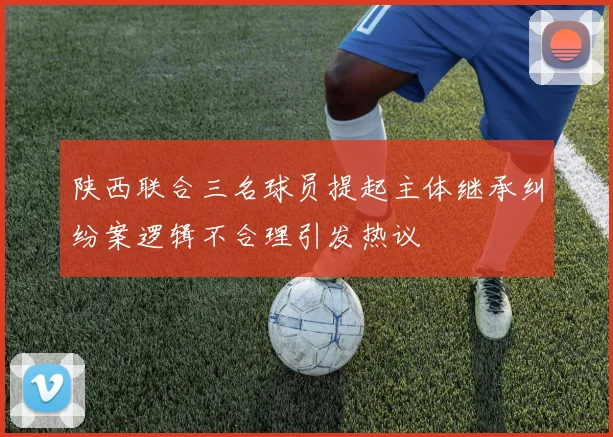 陕西联合三名球员提起主体继承纠纷案逻辑不合理引发热议