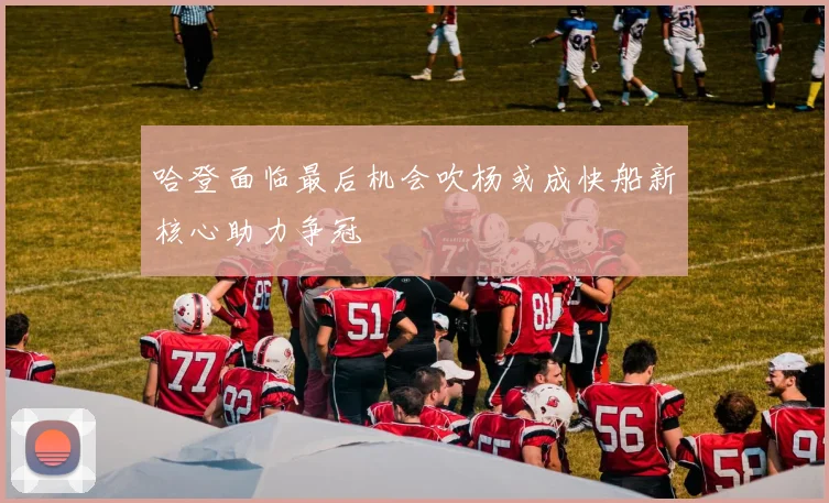 哈登面临最后机会吹杨或成快船新核心助力争冠