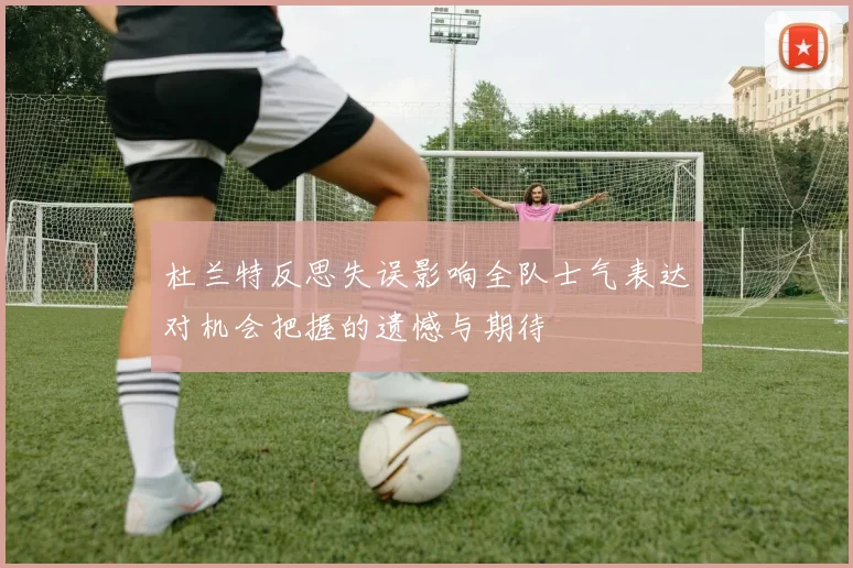 杜兰特反思失误影响全队士气表达对机会把握的遗憾与期待