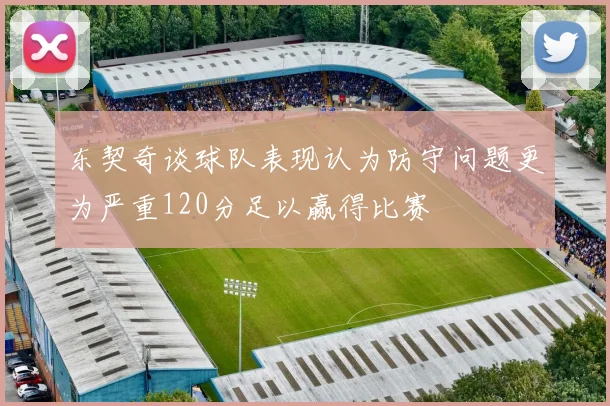 东契奇谈球队表现认为防守问题更为严重120分足以赢得比赛