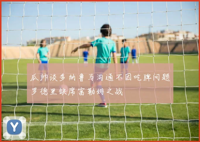 瓜帅谈多纳鲁马沟通不因吃牌问题罗德里缺席富勒姆之战
