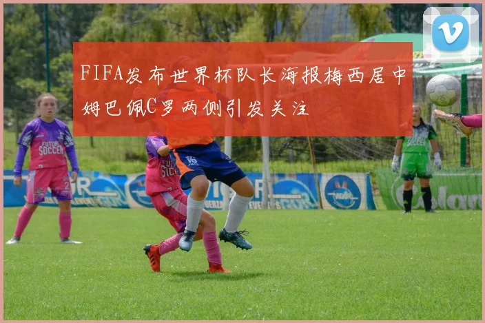 FIFA发布世界杯队长海报梅西居中姆巴佩C罗两侧引发关注