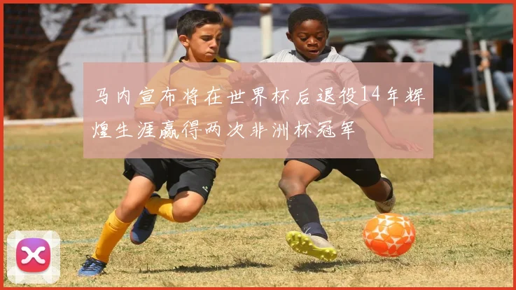 马内宣布将在世界杯后退役14年辉煌生涯赢得两次非洲杯冠军