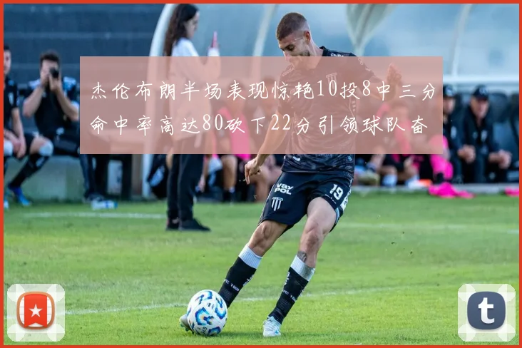 杰伦布朗半场表现惊艳10投8中三分命中率高达80砍下22分引领球队奋勇争先