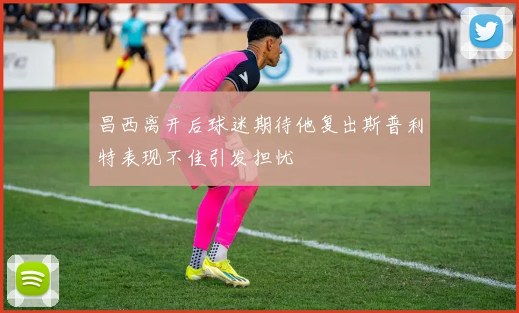 昌西离开后球迷期待他复出斯普利特表现不佳引发担忧