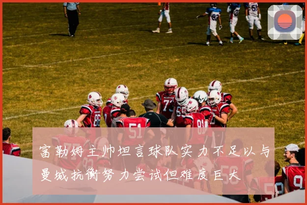 富勒姆主帅坦言球队实力不足以与曼城抗衡努力尝试但难度巨大