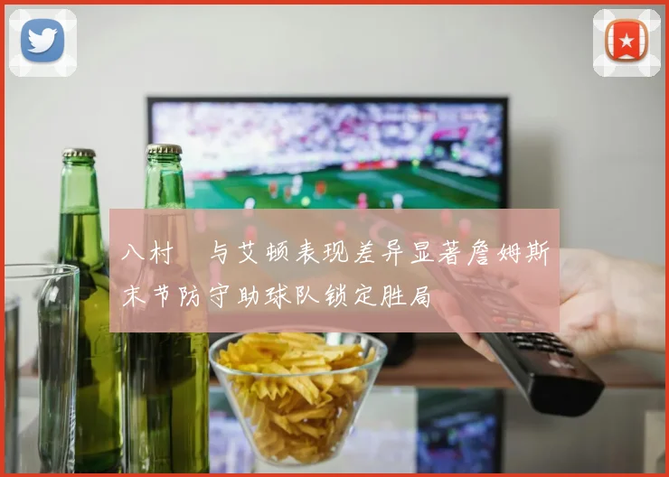 八村塁与艾顿表现差异显著詹姆斯末节防守助球队锁定胜局