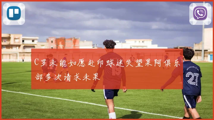 C罗未能如愿赴印球迷失望果阿俱乐部多次请求未果