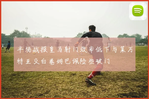 半场战报皇马射门效率低下与莱万特互交白卷姆巴佩险些破门