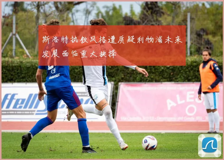 斯洛特执教风格遭质疑利物浦未来发展面临重大抉择