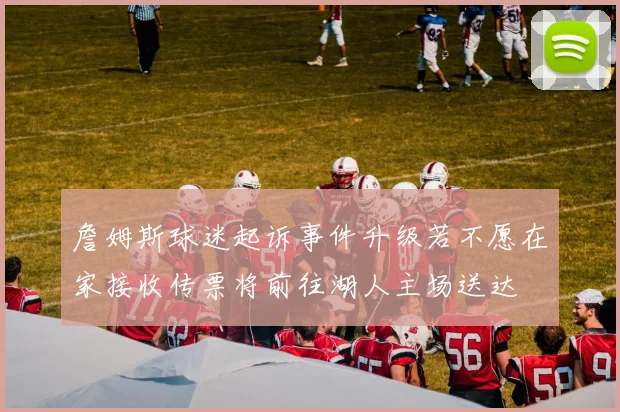 詹姆斯球迷起诉事件升级若不愿在家接收传票将前往湖人主场送达