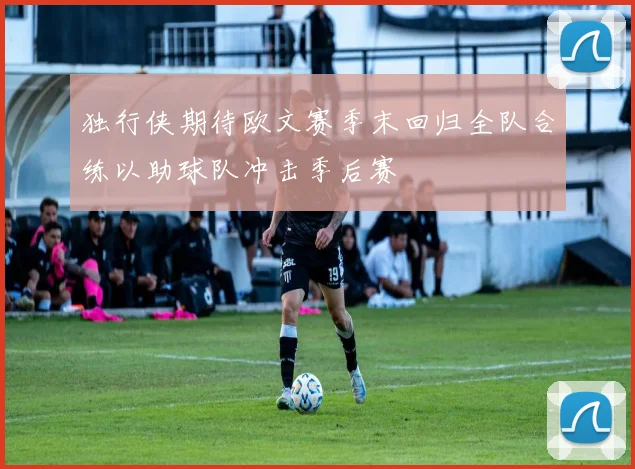 独行侠期待欧文赛季末回归全队合练以助球队冲击季后赛