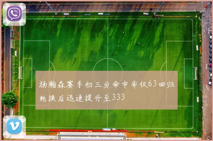 杨瀚森赛季初三分命中率仅63回归轮换后迅速提升至333