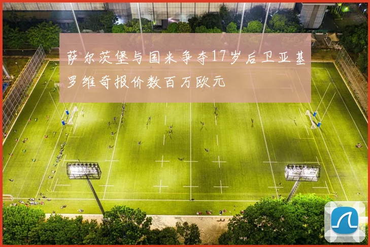 萨尔茨堡与国米争夺17岁后卫亚基罗维奇报价数百万欧元