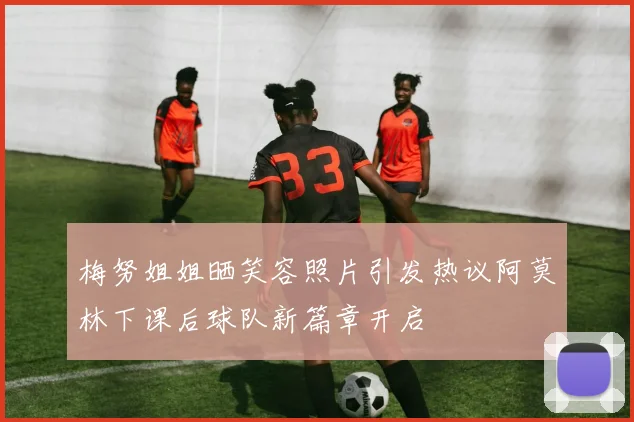 梅努姐姐晒笑容照片引发热议阿莫林下课后球队新篇章开启